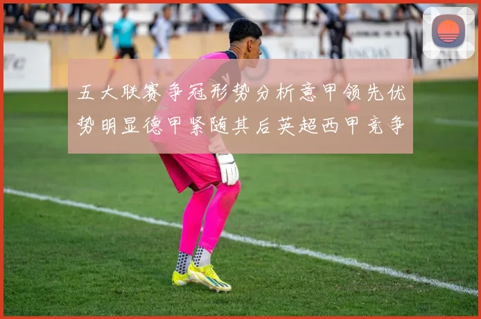 五大联赛争冠形势分析意甲领先优势明显德甲紧随其后英超西甲竞争激烈