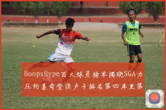 HoopsHype百大球员榜单揭晓SGA力压约基奇登顶卢卡排名第四库里第十一詹姆斯第十九