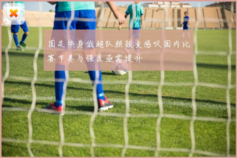 国足热身俄超队颜骏凌感叹国内比赛节奏与强度亟需提升