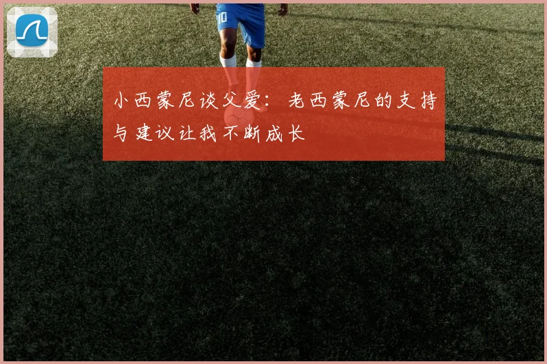 小西蒙尼谈父爱：老西蒙尼的支持与建议让我不断成长