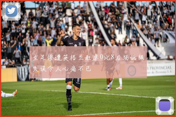 女足惨遭英格兰狂虐0比8后场低级失误令人心痛不已