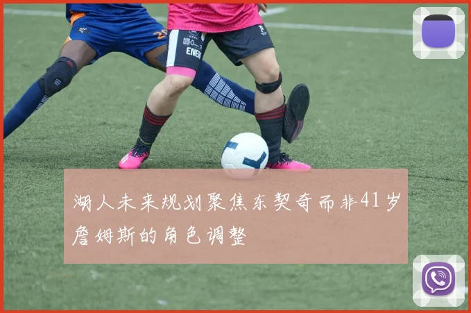 湖人未来规划聚焦东契奇而非41岁詹姆斯的角色调整