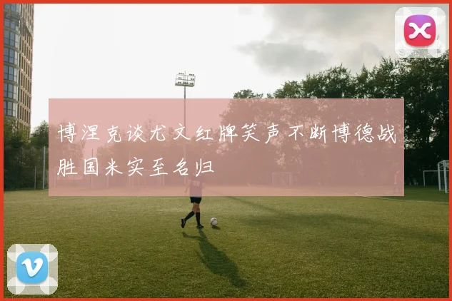 博涅克谈尤文红牌笑声不断博德战胜国米实至名归