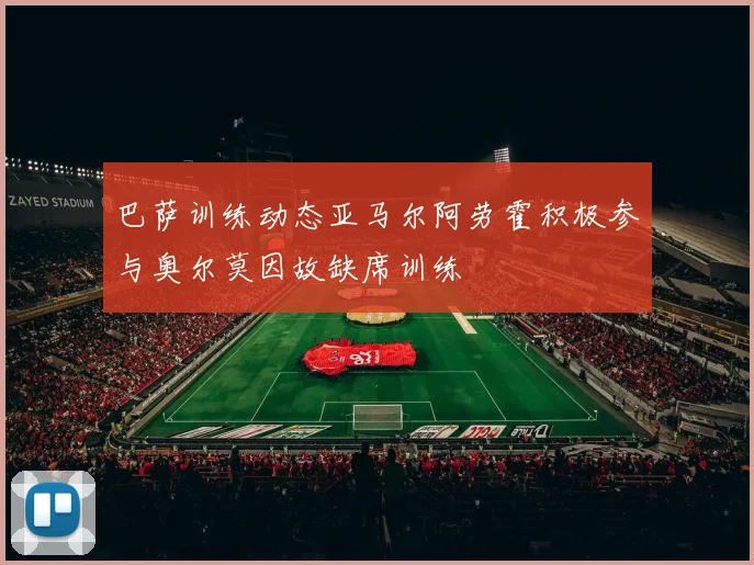 巴萨训练动态亚马尔阿劳霍积极参与奥尔莫因故缺席训练