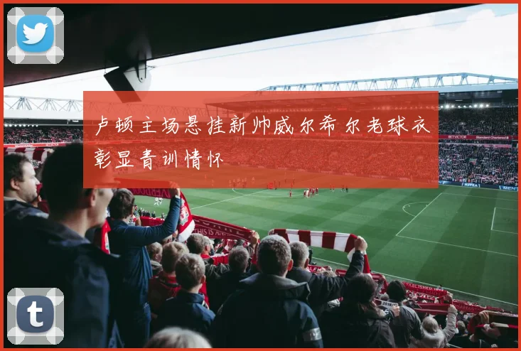 卢顿主场悬挂新帅威尔希尔老球衣彰显青训情怀