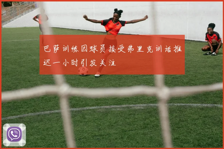 巴萨训练因球员接受弗里克训话推迟一小时引发关注