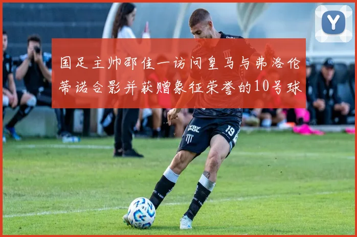 国足主帅邵佳一访问皇马与弗洛伦蒂诺合影并获赠象征荣誉的10号球衣