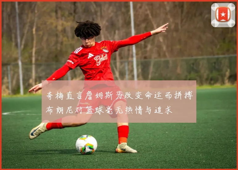 夸梅直言詹姆斯为改变命运而拼搏布朗尼对篮球毫无热情与追求