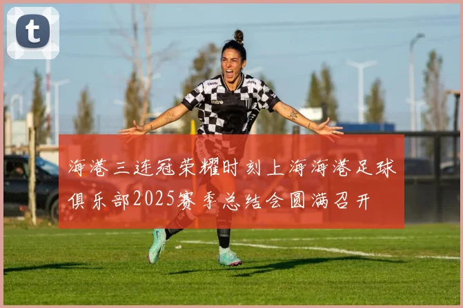 海港三连冠荣耀时刻上海海港足球俱乐部2025赛季总结会圆满召开