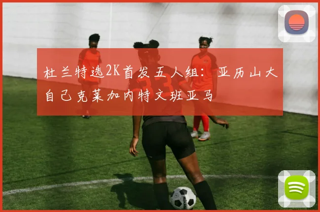 杜兰特选2K首发五人组：亚历山大自己克莱加内特文班亚马