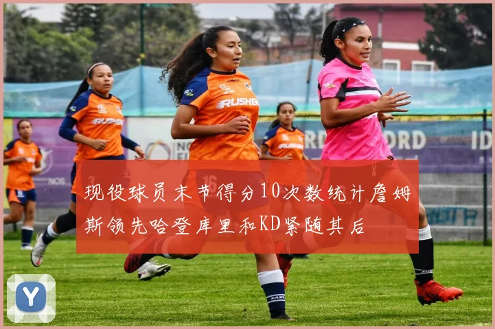 现役球员末节得分10次数统计詹姆斯领先哈登库里和KD紧随其后
