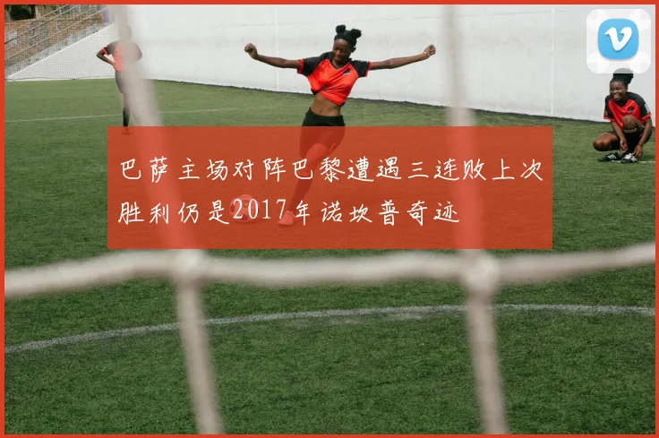 巴萨主场对阵巴黎遭遇三连败上次胜利仍是2017年诺坎普奇迹