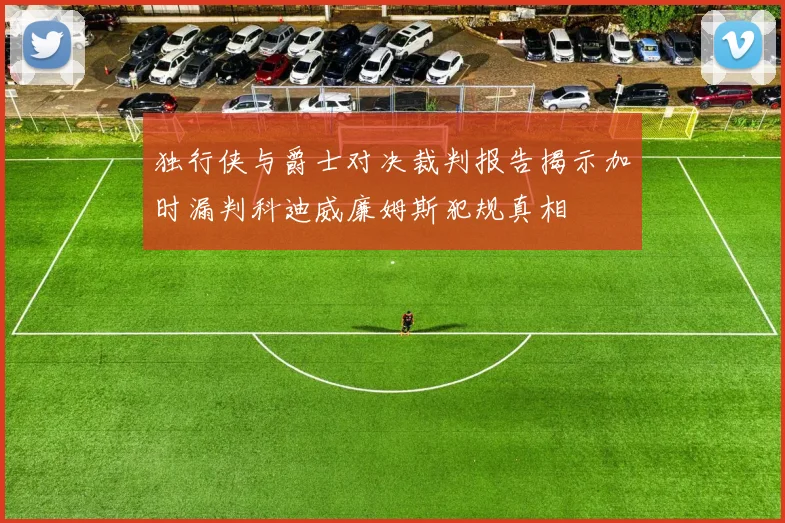 独行侠与爵士对决裁判报告揭示加时漏判科迪威廉姆斯犯规真相