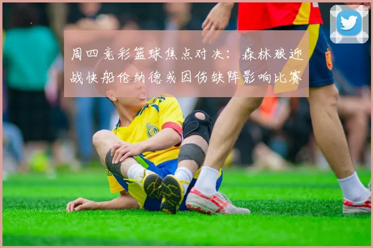 周四竞彩篮球焦点对决：森林狼迎战快船伦纳德或因伤缺阵影响比赛走势