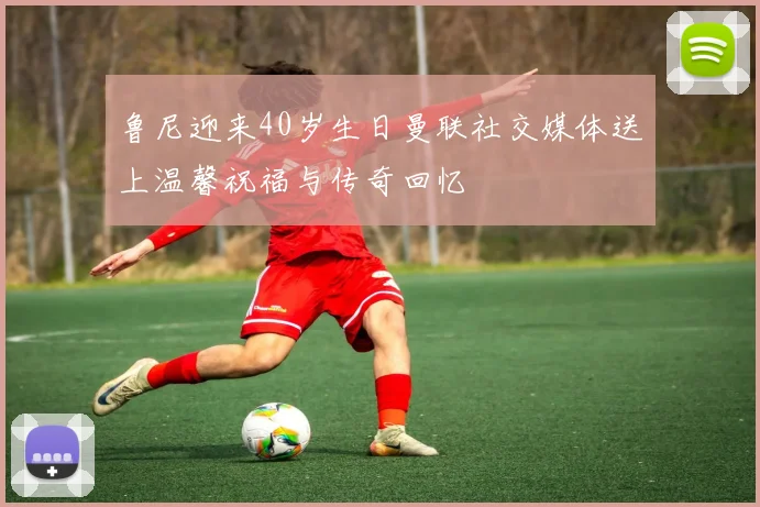 鲁尼迎来40岁生日曼联社交媒体送上温馨祝福与传奇回忆