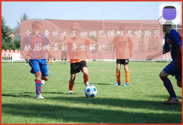 今天身价大变动姆巴佩维尼修斯贝林厄姆最新身价解析