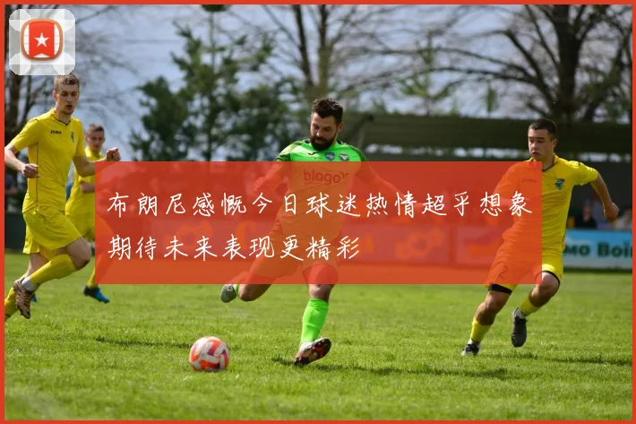 布朗尼感慨今日球迷热情超乎想象期待未来表现更精彩