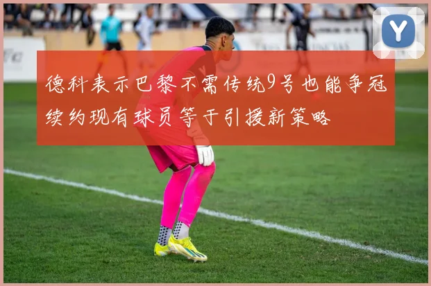 德科表示巴黎不需传统9号也能争冠续约现有球员等于引援新策略
