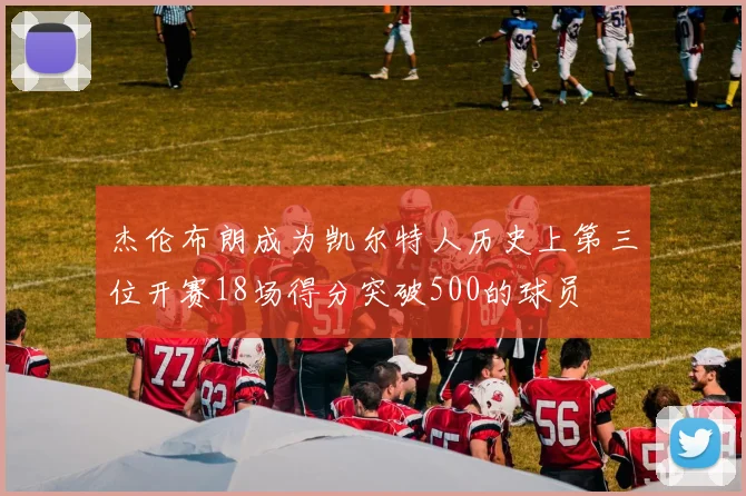 杰伦布朗成为凯尔特人历史上第三位开赛18场得分突破500的球员