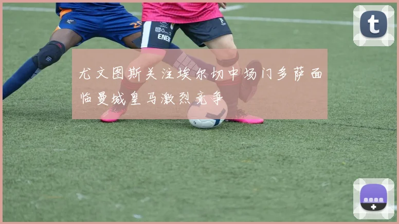 尤文图斯关注埃尔切中场门多萨面临曼城皇马激烈竞争