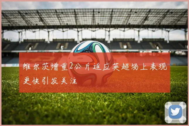 维尔茨增重2公斤适应英超场上表现更快引发关注