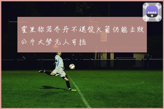 霍里称若乔丹不退役火箭仍能击败公牛大梦无人可挡