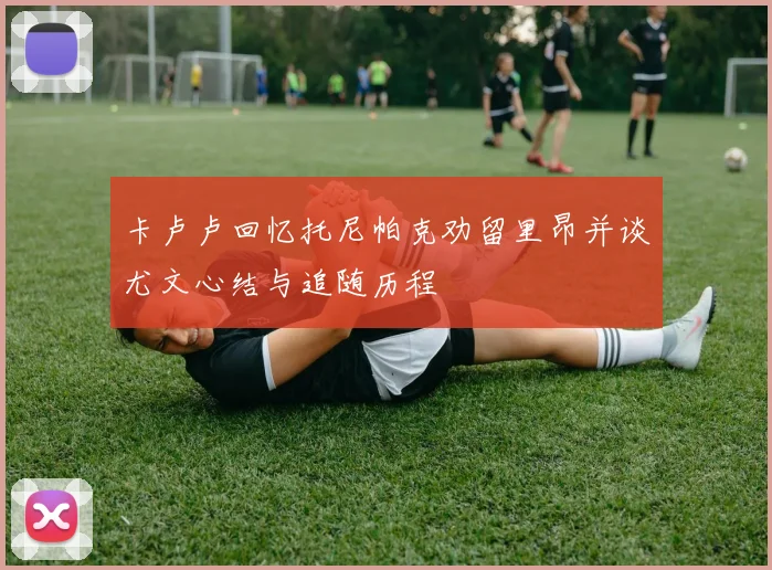 卡卢卢回忆托尼帕克劝留里昂并谈尤文心结与追随历程